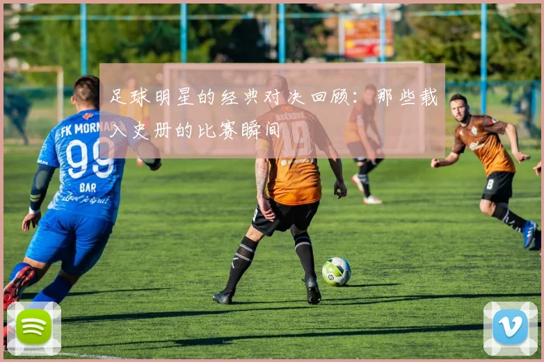 足球明星的经典对决回顾：那些载入史册的比赛瞬间